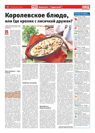 30  [ 30 июля 2013 г., №30 ]
Р Я З А Н Ь
Аппетит / Гороскоп
Гороскоп на неделю
с 31 июля по 6 августа
Овен (21.03 – 20.04)
Начинается очень про-
дуктивный период. По-
ложительная динамика
будет на работе, в уче-
бе, возможны важные поезд-
ки, а также распространение
своего влияния. В выходные
дни будьте осторожнее.
Телец (21.04 – 21.05)
Тельцов ждет плодот-
ворная неделя. В суб-
боту могут появиться
разные и необычные идеи.
Близнецы (22.05 – 21.06)
Иногда лучше промол-
чать и сделать работу в
одиночку. Самым вер-
ным вашим союзником на
этой неделе будет терпение.
Рак (22.06 – 23.07)
Вас ждут незаметные,
но важные успехи в ра-
боте. Не пропустите
благоприятный период окон-
чания недели – существует
шанс значительно улучшить
только личное благосостоя-
ние.
Лев (24.07 – 23.08)
На этой неделе веро-
ятно улучшение финан-
сового положения, но
от авантюрных действий луч-
ше пока отказаться.
Дева (24.08 – 23.09)
Даже одиночеством
можно наслаждаться,
особенно если оно ред-
кое и желанное. Но не забы-
вайте, что человек – животное
стадное, долгое одиночество
вредит его здоровью.
Весы (24.09 – 23.10)
Предстоит преодолеть раз-
личные противодей-
ствия на пути к цели.
Пятница – самый слож-
ный день недели, не стоит
предпринимать ничего ново-
го. Избегайте ненужных кон-
тактов.
Скорпион (24.10 – 22.11)
Не исключено, что автори-
тет Скорпиона будет
подвергаться атакам.
Возникнут проблемы с
покупкой алкоголя. Возмож-
но, в магазине не окажется в
наличии нужной вам марки,
бутылка будет выглядеть по-
дозрительно или на кассе не
смогут дать сдачу.
Стрелец (23.11 – 21.12)
Все свои решения на этой
н е д е л е с т ар а й т е с ь
основывать на логиче-
ском мышлении. Заклю-
чения, которые вы получите
для прояснения ситуации,
окажутся полезными. Суббо-
та принесет очень интерес-
ную информацию.
Козерог (22.12 – 20.01)
То, что вы готовили и о чем
мечтали в начале неде-
ли, может получиться.
Там, где что-то меняет-
ся, старайтесь заручиться га-
рантиями. Не помешает осто-
рожность в отношениях с
новыми людьми. А ваши род-
ные и близкие будут с вами на
одной волне.
Водолей (21.01 – 19.02)
Желательно не заключать
рискованных сделок –
шанс на успех практи-
чески равен нулю. Упо-
рядочите свой образ жизни,
не втягивайтесь в круговорот
чужих проблем.
Рыбы (20.02 – 20.03)
Вы рискуете закопаться в
мелкую работу, кото-
рая к тому же принесет
загадки и непривычную
двойственность. В это время
действия Рыб окажутся под
наблюдением. Постарайтесь
не сделать ничего, что могло
бы вас скомпрометировать.
В пятницу могут посетить са-
мые разнообразные идеи.
Королевское блюдо,
или Где кролик с лисичкой дружен?
Мы решительные про-
тивники всяческих сте-
реотипов.
В 
том числе и кули-
нарных. Именно в
столь дорогой на-
шему сердцу обла-
сти ложные убеж-
дения почему-то наиболее
распространены. Что и за-
ставляет, подняв забрало
и вооружившись повареш-
кой, мужественно встать у
плиты на защиту истинных
гастрономических ценно-
стей. Сегодня речь пойдет
о кролике.
Римляне кролика назы-
вали: «рекс гербарум» – ко-
роль трав. И нас это не долж-
но удивлять: вслушайтесь в
слово «кролик» – в нем явно
слышится «король», «коро-
лек». Мы заимствовали его
от католиков-поляков, а уж
они-то отлично знали ла-
тынь. И перевели имя «ко-
роля трав» как могли, на
свой язык: «крулик», «коро-
лек».  И по-немецки кролик
тоже «кюниген», а король –
«кениг». Так что даже с эти-
мологической точки зрения
говорить нам сегодня пред-
стоит об истинно королев-
ских блюдах.
Три вопроса – три
ответа
Вопрос первый: где ку-
пить? Отвечаем: лу чше
всего на рынке. Можно, ко-
нечно, и в супермаркете, но
мороженый кролик, как,
впрочем, и любое мясо, это
уже не то... Так что поку-
паем на рынке, и пусть вас
не смущает дороговизна. В
конце концов, кролика мы
готовим не каждый день, а
для «королевского меню»
можно и раскошелиться.
Вопрос второй: что бу-
дем готовить? Для пер-
вого раза возьмем бес-
проигрышный вариант:
кроличье жаркое, да не
просто жаркое, а по сезо-
ну – жаркое с лисичками.
Хотя учтем, что на самом
деле выбор огромен. Кро-
ликов варят, обжаривают,
тушат, готовят из них ра-
гу, поджарку, гуляш, жар-
кое и котлеты. Рагу и жар-
кое из кролика также очень
разнообразны: кролика ту-
шат и в вине, и в пиве, и в
коньяке, с оливками и лу-
ком, курагой и сливами,
яблоками и помидорами, с
розмарином и можжевель-
ником... Соус для туше-
ного кролика может быть
какой угодно: и овощной,
и винный, и лимонный, и
горчичный, и сметанный,
и ореховый. Суп из кроли-
ка получается тоже удиви-
тельно вкусный.
И, наконец, вопрос тре-
тий: вымачивать или не
вымачивать? Вопрос не-
простой. Почему-то приня-
то считать, что мясо кро-
лика обладает не слишком
приятным специфическим
запахом. Поэтому, мол, сле-
дует перед приготовлени-
ем вымочить кроля в воде с
уксусом часа два-три... Что
тут скажешь? Если не нра-
вится, как пахнет барани-
на, кушайте свинину. Так и
с кроликом. Лично нам аро-
мат данного мяса кажется
вполне аппетитным. Так
что вымачивать или нет –
решайте сами.
Грибная аксиома
Итак, прежде всего тушку
кролика следует грамотно
разделать на шесть-восемь
кусков: две задние лапки с
бедрышками, две передние
с плечиками и два-четыре
куска седла, наиболее це-
нимые гастрономами, по-
тому что именно там мясо
самое нежное. Насчет вы-
мачивания мы уже опре-
делились, а вот маринад
нашему ушастому другу
отнюдь не повредит. Бе-
рем пару ложек соевого со-
уса, пару ложек оливкового
масла, сок одного лимона,
несколько стеблей укро-
па. Все это смешиваем, за-
ливаем порционные куски
маринадом и ставим в хо-
лодильник на час-полтора.
Теперь лисички... Акси-
ома: лисички – это лисич-
ки. Заменять их другими
грибами можно, но только
в том случае, если не инте-
ресует результат. Вот эти
самые лисички моем, пе-
ребираем, режем доволь-
но крупно, откидываем на
дуршлаг. Стебли сельде-
рея режем кубиками. Зеле-
ный лук – мелко поперек,
как на салат. Лисички – на
сковородку с одной лож-
кой масла, на малый огонь.
Как маленько уселось, ту-
да же сельдерей, присали-
ваем, накрываем крышкой,
ждем, пока выделится сок и
все начнет нормально ки-
петь. После чего сцежива-
ем практически весь сок в
отдельную посудину, до-
бавляем ложку оливкового
масла, увеличиваем огонь
до среднего и обжарива-
ем лисички до золотистой
корочки. Теперь убавляем
огонь до минимума, высы-
паем зеленый лук и немно-
го обжариваем.
В принципе, это готовый
полуфабрикат для множе-
ства различных блюд. Мож-
но просто шарахнуть туда
стакан сметаны, протушить
минут пять без крышки,
помешивая, и подать с от-
варным картофелем – клас-
сика. Можно засыпать на-
реза нный картофе ль в
горшочки, сверху лисично-
сельдерейно-луковую за-
жарку, залить сметаной
– и в духовку. Можно за-
править практически лю-
бой постный овощной суп.
Можно... Впрочем, прости-
те, увлекся. Продолжим.
Кушайте и
благоговейте
Достаем кролика, обжа-
риваем на сильном огне
практически без масла до
корочки, но не до готовно-
сти. Грибной сок (помните,
мы его отливали в отдель-
ную посуду?) смешиваем
со сливками. Репчатый лук
режем полукольцами. В лю-
бимый казан или гусятни-
цу отправляем пару ложек
растительного масла и об-
жариваем лук до прозрач-
ности. Сверху выкладыва-
ем куски кролика, затем
грибную зажарку, залива-
ем полученным сливочно-
грибным соусом и ставим
тушиться на среднемалый
огонь минимум на два ча-
са. Лучше три. Кролик – это
кролик, а с королями спеш-
ка исключается.
О ч и щен н у ю мо лод у ю
картошечку заливаем ки-
пятком, туда же пару лист-
ков лаврушки, 4-6 горошин
душистого перца, ставим
вариться. Как закипит –
солим. По полуготовности
добавляем в кастрюлю пару
перьев зеленого лука и па-
ру стеблей укропа, убавля-
ем огонь и – до готовности.
Как сварилось, воду сли-
ваем, посыпаем картофель
зеленью укропа, оставляем
под крышкой, закутав мах-
ровым полотенцем.
Картошечка готова, два
часа тушения прошло. Где-
то 50 мл сливок смешива-
ем с 50 граммами коньяка,
открываем казан с кроли-
ком, распределяем сверху
к о н ь я ч н о - с л и в о ч н у ю
смесь, закрываем крышкой,
ждем минут пять, выклю-
чаем. Ждем из последних
сил еще минут пятнадцать
и наконец-то подаем. И ес-
ли кто-нибудь после это-
го скажет нам, что мясо
кролика обладает каким-
то там не таким запахом и
вкусом, без стеснения за-
прите его в чулане и с не-
дельку кормите исключи-
те льно переваренными
макаронами с дешевой ту-
шенкой. Возможно, это по-
может человеку отказаться
от неверных стереотипов и
вернуться к истинным ку-
линарным ценностям, ко-
торыми мы и собираемся
насладиться в полной мере.
Приятного аппетита!
Ароматы кроличьего ра-
гу вдыхал Михаил Колкер
Фото
unsveta.com
 