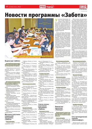 6  [ 30 июля 2013 г., №30 ]
Р Я З А Н Ь
Город
У 
частники программы «За-
бота» готовят подарок ря-
занцам ко Дню города. С 1
по 11 августа для владельцев карт
программы  нормы отпуска всех
продуктов, предусмотренных пе-
речнем, увеличиваются в 2 раза. В
эти дни  льготники во всех магази-
нах социальной торговой сети смо-
гутприобрестивдвоебольшенеоб-
ходимыхпродуктов!
*  *  *
Список магазинов, работающих
по программе «Забота», постоянно
расширяется.Вчисленовых,недав-
но открывшихся, торговых пред-
приятий – магазин сети «Алфавит»
(г.Рязань,ул.Есенина,108),магазин
«Индейка» (г. Рязань, ул. Интерна-
циональная, 22 а), а также магазин
торговой сети «Барс», открытие ко-
торогоожидается10августа(пл.Те-
атральная,3).Участникомпрограм-
мы«Забота»с24июлястала  также
парикмахерская «Танго» (г. Рязань,
ул.Юбилейная,10в).
*  *  *
Еще одной льготной категории
жителей города Рязани начали вы-
даваться карты программы «Забо-
та».Это–семьи,имеющиеивоспи-
тывающие приемных детей. Они
могут получить социальную карту
накаждогоребенка.
***
Много теплых слов высказыва-
ют в адрес организаторов и участ-
никовпрограммы«Забота»жители
Рязани, которые пользуются соци-
альнымикартами.  НадняхвРязан-
скую торгово-промышленную па-
лату пришла Валентина Павловна
Крапивина, проживающая на ули-
це Новой. Она обратилась к прези-
денту Палаты Татьяне Гусевой и
выразила слова благодарности ру-
ководству и коллективу магазина
«Продукты» (ул. Попова, 22/51), ра-
ботающегопопрограмме«Забота».
– Здесь всегда имеются продук-
тыхорошегокачества,–рассказала
Валентина Павловна. – Я постоян-
нопокупаюмолоко,творог,колбасу,
сосиски, мясные деликатесы, хлеб.
Всесвежее,вкусное.Хожувэтотма-
газинужеполгода,стехпор,какпо-
лучилакарту«Заботы».Здесьядей-
ствительно встретила настоящую
заботу, внимательное и чуткое от-
ношение к нам. Большое спасибо
работникам магазина и особенно
их руководителю Надежде Гриши-
невой.
Также хочу поблагодарить Ря-
занскую торгово-промышленную
палату за то, что так много делает
дляжителейнашегогорода.Отвсей
души желаю вам всем доброго здо-
ровья и удачи в вашей непростой и
нужнойлюдямработе!
На правах рекламы
Новости программы «Забота»
Выдача карт «Забота»
жителямРязанипроисходитс
9.00до17.00часов(кромесуббо-
тыивоскресенья) поадресам:
> Муниципальный куль-
турный центр: г. Рязань,
Перв ома йс к и й п р о с п., 
д. 68/2;
> Дворец культуры «Приок-
ский»: г. Рязань, ул. Октябрь-
ская, д. 5;
> Министерство социальной
защиты населения Рязанской
области: г. Рязань, ул. Ленин-
ского Комсомола, д. 7.
Льготные категории жите-
лей, которым выдается кар-
та программы «Забота»:
> инвалиды (I, II, III группы);
> жители блокадного Ленин-
града;
> инвалиды и участники ВОВ;
> вдовыучастниковВОВ;
> бывшиеузникиконцлагерей;
> труженики тыла;
> семьи, имеющие детей-
инвалидов;
> многодетные семьи;
> семьи, имеющие и воспиты-
вающие приемных детей;
> дети репрессированных;
>  г р а ж д а н е с т а р ш е 
80лет;
> ветераны труда;
> участники ликвидации ава-
рии на Чернобыльской АЭС;
> вдовы участников ликвида-
ции аварии на Чернобыльской
АЭС;
> вдовыпогибшихвлокальных
войнах;
> граждане,получающиесоци-
альные пенсии.
Магазины-участники
социальной
программы
«Забота»
Советский район
> Алфавит, Рязань, ул. Крас-
норядская, 25/82
>Алфавит, Рязань, ул. Есени-
на, 108
> Барс, Рязань, ул. Есенина,
13
> Барс, Рязань, пл. Театраль-
ная, 3 (открытие – с 10 авгу-
ста)
> Магазин «Витамаркет», Ря-
зань, ул. Маяковского, 57
> Гастроном №1, Рязань, ул.
2-е Бутырки, 1
> Зодиак, Рязань, пл. Свобо-
ды, 4. Время работы с 8:00 до
16:00. Выходные без ограни-
чений
> Магазин «Продукты», Ря-
зань, ул. Электрозаводская, 51
> Магазин «Продукты», Ря-
зань, ул. Попова, 22/51
Железнодорожный район
>Авоська (ООО «Криал»), Ря-
зань, ул. Островского, 3
> Барс, Рязань, ул. Остров-
ского, 37/16
> Какаду, Рязань, ул. Щорса,
17
> Квазар, Рязань, ул. Высоко-
вольтная, 33
> Магазин «Продукты» 
(ООО «Криал»), Рязань, ул. Му-
соргского, 65
> Продуктовый павильон
(остановка«Кардиодиспансер»),
Рязань, ул. Стройкова, 96
> Регата, Рязань, Михайлов-
ское шоссе, 69а
> Урожай, Рязань, ул. Дзер-
жинского, 27
Московский район
>22 Магазин, Рязань, ул. Ин-
тернациональная, 3А
> Алфавит, Рязань, пос. Сем-
чино, ул. Трёхреченская, 1,
к.1
> Барс, Рязань, Новаторов, 2,
к.7
> Барс, Рязань, ул. Октябрь-
ская, 55
> Барс, Рязань, ул. Интерна-
циональная, 10В
> Космос,  Рязань, ул. Космо-
навтов, 5
>Супермаркет «Пятачок», Ря-
зань, ул. Новаторов, 5, к. 1
> Хороший, Рязань, ул. Виш-
невая, 32
> Экспресс-Маркет (ООО
«Криал»), Рязань, Промышлен-
ная, 19А
>Торговый дом «Ритона», Ря-
зань, ул. Октябрьская, 29.
> Индейка, Рязань, ул. Ин-
тернациональная, 22А
Октябрьский район
>Алфавит, Рязань, ул. Связи,
16 (мкр. Соколовка)
> Алфавит, Рязань, Новосё-
лов,51, к.2
>Алфавит, Рязань, пос. Стро-
итель, ул. Качевская, 24А
> Барс, Рязань, Касимовское
шоссе, 34А
> Барс, Рязань, ул. Шереме-
тьевская, 9
>Барс, Рязань, ул. Новоселов,
21В
> Магазин «Витамаркет», Ря-
зань, ул. Есенина, 67
> Зодиак, Рязань, ул. Новосё-
лов, 40А. Время работы с 8:00
до 16:00. Выходные без огра-
ничений
> Какаду, Рязань, ул. Зубко-
вой, 4
> Мечта, Рязань, ул. Пугаче-
ва, 15
> Сильва, Рязань, ул. Матро-
сова, 2Б
Список ателье,
участников
программы
«Забота»
Оказывают услуги:
Укорачивание изделий пря-
мого фасона:
- рукава, юбка, платье, брю-
ки – 150 руб.;
- пальто, плащ (кроме пухо-
виков и кожаных изделий) –
300 руб.
Замена молнии:
- юбка, брюки – 150 руб.;
- куртка (кроме пуховиков и
кожаных изделий) – 300 руб.
Железнодорожный район
> Ателье «Универсал», Ря-
зань, Первомайский проспект,
39/2
> Ателье «Натали», Рязань,
ул. Гагарина, 164, отдельно
стоящий павильон № 2, место
38 (ТК «Полетаевский»)
> Ателье «Натали», Рязань,
ул. Островского, 21, корпус 1,
1 этаж
>Ателье «Таша», Рязань, Пер-
вомайский проспект, 51
Московский район
> Ателье по пошиву и ремон-
ту одежды ИП Булакова Л.А.,
Рязань, ул. Зафабричная, 12
> Ателье «Модница», Рязань,
ул. Интернациональная, 22А
> Ателье «Мода», Рязань, ул.
Интернациональная, 8/29
Октябрьский район
> Ателье «Натали», Рязань,
ул. Новосёлов, 17, 2 этаж, бутик 
№ 123 (ТД «21 век»)
> Ателье «Натали», Рязань, ул.
Новоселов 26А, место № 0041
(ТЦ «Континент»)
> Ателье «Натали», Рязань, ул.
Новосёлов,30А,2этаж(ТК«Али-
на»)
> Ателье «Натали», Рязань, ул.
Зубковой,26А,2этаж,бутик2.03
(ТК «Песочинская ярмарка»)
> Ателье «Волшебница», Ря-
зань, ул. Есенина, 65
Химчистка-
прачечная
«Лаванда»
Предоставляет скидку вла-
дельцам карты «Забота» в раз-
мере 20% от стоимости оказа-
ния услуг.
Советский район
Рязань, ул. Грибоедова, 40,
магазин «Ткани», режим рабо-
ты: 11.00-19.00, суббота: 10.00-
17.00, выходной: воскресенье,
понедельник
Железнодорожный район
> Рязань, ул. Вокзальная, 37
> Рязань, ул. Гагарина, 164, 
2 этаж, ТК «Полетаевский»,
режим работы: 09.00-19.00 без
выходных
> Рязань, ул. Гагарина, 40,
магазин «Супер Беби», режим
работы: 11.00 - 19.00, суббота:
10.00-17.00, выходной: воскре-
сенье, понедельник
Московский район
> Рязань, пл. Новаторов, 1,  
ТЦ «Александровский», ре-
жим работы: 11.00-19.00, вы-
ходной: воскресенье, поне-
дельник
> Рязань, ул. Октябрьская,
29, ТЦ «Ритона», режим рабо-
ты: 9.00-17.00 суббота: 9.00-
16.00, выходной: воскресенье,
понедельник
> Рязань, ул. Промышлен-
ная, 34, ТЦ «Сити», режим ра-
боты: 10.00-18.00, суббота:
10.00-17.00, выходной: воскре-
сенье, понедельник
> Рязань, ул. Новаторов, 2,
корп. 7, ТЦ «Московский», ре-
жим работы: 10.00 - 20.00 без
выходных
> Рязань, ул. Станкозавод-
ская, 30, 2 этаж, ТЦ «КИТ», ре-
жим работы: 11.00 -19.00, суб-
бота: 10.00-17.00, выходной:
воскресенье, понедельник
Октябрьский район
> Рязань, ул. Циолковского,
3, цокольный этаж, ТД «Ку-
пец», режим работы: 10.00 -
20.00 без выходных
>Рязань, ул. Новоселов, 26, 2
этаж, ТД «Сорока», режим ра-
боты: 10.00 - 20.00 без выход-
ных
Сеть ортопедических
салонов
«Ортокомфорт»
Предоставляет скидку вла-
дельцам карты «Забота» в раз-
Участники программы «Забота» обсуждают в Рязанской ТПП план будущей работы
 