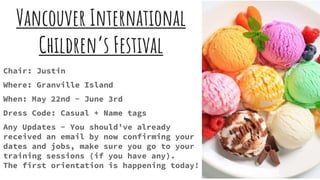 Vancouver International
Children’s Festival
Chair: Justin
Where: Granville Island
When: May 22nd - June 3rd
Dress Code: Casual + Name tags
Any Updates - You should’ve already
received an email by now confirming your
dates and jobs, make sure you go to your
training sessions (if you have any).
The first orientation is happening today!
 