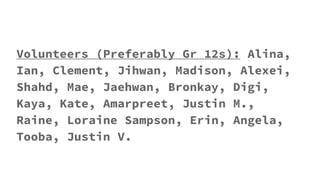 Volunteers (Preferably Gr 12s): Alina,
Ian, Clement, Jihwan, Madison, Alexei,
Shahd, Mae, Jaehwan, Bronkay, Digi,
Kaya, Kate, Amarpreet, Justin M.,
Raine, Loraine Sampson, Erin, Angela,
Tooba, Justin V.
 