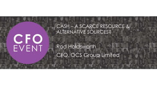 CASH – A SCARCE RESOURCE &
ALTERNATIVE SOURCES?

Rod Holdsworth
CFO, OCS Group Limited

 