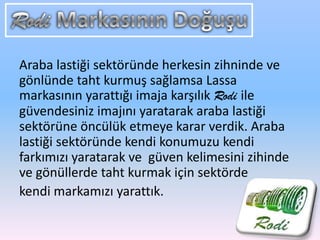 Araba lastiği sektöründe herkesin zihninde ve
gönlünde taht kurmuş sağlamsa Lassa
markasının yarattığı imaja karşılık Rodi ile
güvendesiniz imajını yaratarak araba lastiği
sektörüne öncülük etmeye karar verdik. Araba
lastiği sektöründe kendi konumuzu kendi
farkımızı yaratarak ve güven kelimesini zihinde
ve gönüllerde taht kurmak için sektörde
kendi markamızı yarattık.
 