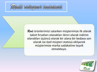 Rodi ürünlerimizi satarken müşterimize ilk olarak
taksit fırsatları olanakları ikinci olarak indirim
olanakları üçüncü olarak bir alana bir bedava son
olarak ise özel müşteri statüsü ekliyerek
müşterimize marka sadakatine teşvik
etmekteyiz.
 