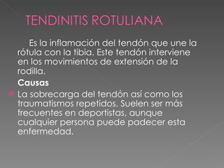 Es la inflamación del tendón que une la rótula con la tibia. Este tendón interviene en los movimientos de extensión de la rodilla.   Causas La sobrecarga del tendón así como los traumatismos repetidos. Suelen ser más frecuentes en deportistas, aunque cualquier persona puede padecer esta enfermedad. 