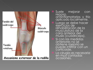 Suele mejorar con reposo, antiinflamatorios y frío aplicado localmente.  Luego se debe hacer ejercicios de rehabilitación de la musculatura de la cara anterior del muslo (cuádriceps).  Si con las medidas anteriores no se obtiene mejoría se puede infiltrar con un corticoide.  La cirugía es necesaria en muy contadas ocasiones.  
