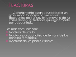 Generalmente están causadas por un gran impacto, como ocurre en los accidentes de tráfico. En la mayoría de los casos deben ser tratados quirúrgicamente por osteosíntesis. Las más comunes son: Fractura de rótula Fractura supracondílea de fémur y de los cóndilos femorales. Fracturas de los platillos tibiales 