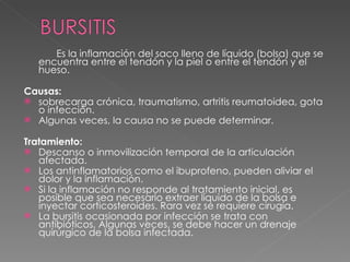Es la inflamación del saco lleno de líquido (bolsa) que se encuentra entre el tendón y la piel o entre el tendón y el hueso.  Causas: sobrecarga crónica, traumatismo, artritis reumatoidea, gota o infección.  Algunas veces, la causa no se puede determinar.  Tratamiento: Descanso o inmovilización temporal de la articulación afectada. Los antinflamatorios como el ibuprofeno, pueden aliviar el dolor y la inflamación.  Si la inflamación no responde al tratamiento inicial, es posible que sea necesario extraer líquido de la bolsa e inyectar corticosteroides. Rara vez se requiere cirugía. La bursitis ocasionada por infección se trata con antibióticos. Algunas veces, se debe hacer un drenaje quirúrgico de la bolsa infectada. 