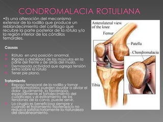 Causas Rótula  en una posición anormal. Rigidez o debilidad de los músculos en la parte del frente y de atrás del muslo. Demasiada actividad que agrega tensión extra sobre la rótula Tener pie plano. Tratamiento Reposo temporal de la rodilla y tomar antinflamatorios pueden ayudar a aliviar el dolor. Igualmente, la fisioterapia, especialmente el fortalecimiento del cuádriceps y el estiramiento de los tendones de la corva, puede servir. La cirugía es beneficiosa siempre y cuando el tratamiento fisioterápico no reduzca satisfactoriamente la naturaleza del desalineamiento. Es una alteración del mecanismo extensor de la rodilla que produce un reblandecimiento del cartílago que recubre la parte posterior de la rótula y/o la región inferior de los cóndilos femorales. 
