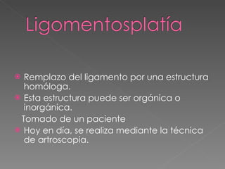 Remplazo del ligamento por una estructura homóloga.  Esta estructura puede ser orgánica o inorgánica. Tomado de un paciente Hoy en día, se realiza mediante la técnica de artroscopia. 