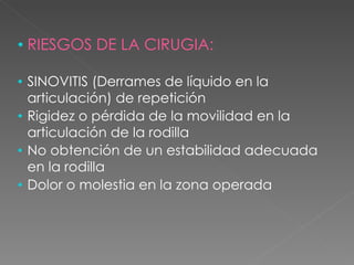 RIESGOS DE LA CIRUGIA: SINOVITIS (Derrames de líquido en la articulación) de repetición Rigidez o pérdida de la movilidad en la articulación de la rodilla No obtención de un estabilidad adecuada en la rodilla Dolor o molestia en la zona operada 