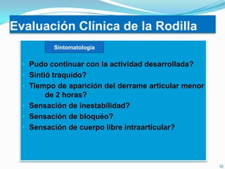 Evaluación Clínica de la Rodilla
Sintomatología

• Pudo continuar con la actividad desarrollada?
• Sintió traquido?
• Tiempo de aparición del derrame articular menor

de 2 horas?
• Sensación de inestabilidad?
• Sensación de bloquéo?
• Sensación de cuerpo libre intraarticular?

 