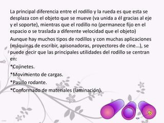 RODILLOEl rodillo es simplemente un cilindro (o un tubo) mucho más largo de grueso.En la actualidad también se le da el nombre de rodillo a ruedas cuya longitud es muy grande respecto a su diámetro y que manteniéndose fijas en el espacio la s cuales  permiten el desplazamiento de objetos sobre ellas.