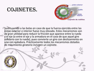 La principal diferencia entre el rodillo y la rueda es que esta se desplaza con el objeto que se mueve (va unida a él gracias al eje y el soporte), mientras que el rodillo no (permanece fijo en el espacio o se traslada a diferente velocidad que el objeto)Aunque hay muchos tipos de rodillos y con muchas aplicaciones (máquinas de escribir, apisonadoras, proyectores de cine...), se puede decir que las principales utilidades del rodillo se centran en:*Cojinetes. *Movimiento de cargas.*Pasillo rodante.*Conformado de materiales (laminación).