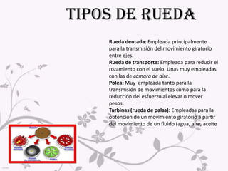 TIPOS DE RUEDARueda dentada:Empleada principalmente para la transmisión del movimiento giratorio entre ejes. Rueda de transporte: Empleada para reducir el rozamiento con el suelo. Unas muy empleadas con las de cámara de aire.Polea: Muy  empleada tanto para la transmisión de movimientos como para la reducción del esfuerzo al elevar o mover pesos. Turbinas (rueda de palas): Empleadas para la obtención de un movimiento giratorio a partir del movimiento de un fluido (agua, aire, aceite                              