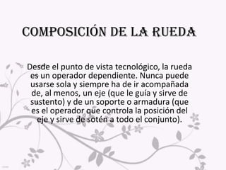 Composición de la ruedaDesde el punto de vista tecnológico, la rueda es un operador dependiente. Nunca puede usarse sola y siempre ha de ir acompañada de, al menos, un eje (que le guía y sirve de sustento) y de un soporte o armadura (que es el operador que controla la posición del eje y sirve de sotén a todo el conjunto).