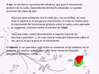 El eje  es una barra, normalmente cilíndrica, que guía el movimiento giratorio de la rueda. Dependiendo del diseño adoptado, se pueden presentar dos tipos de ejes:Ejes que giran solidarios con la rueda (p.e. las carretillas), en cuyo caso el soporte es el que guía el movimiento. Si el eje se emplea para la transmisión del movimiento giratorio entre la rueda y otro operador (o viceversa), entonces recibe el nombre de  árbol.