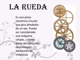LA RUEDA Es una pieza mecánica circular que gira alrededor de un eje. Puede ser considerada una máquina simple, y forma parte del conjunto denominado elementos de máquinas. 