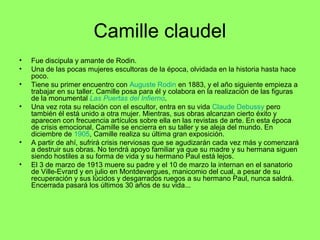Camille claudel
• Fue discipula y amante de Rodin.
• Una de las pocas mujeres escultoras de la época, olvidada en la historia hasta hace
poco.
• Tiene su primer encuentro con Auguste Rodin en 1883, y el año siguiente empieza a
trabajar en su taller. Camille posa para él y colabora en la realización de las figuras
de la monumental Las Puertas del Infierno.
• Una vez rota su relación con el escultor, entra en su vida Claude Debussy pero
también él está unido a otra mujer. Mientras, sus obras alcanzan cierto éxito y
aparecen con frecuencia artículos sobre ella en las revistas de arte. En esta época
de crisis emocional, Camille se encierra en su taller y se aleja del mundo. En
diciembre de 1905, Camille realiza su última gran exposición.
• A partir de ahí, sufrirá crisis nerviosas que se agudizarán cada vez más y comenzará
a destruir sus obras. No tendrá apoyo familiar ya que su madre y su hermana siguen
siendo hostiles a su forma de vida y su hermano Paul está lejos.
• El 3 de marzo de 1913 muere su padre y el 10 de marzo la internan en el sanatorio
de Ville-Evrard y en julio en Montdevergues, manicomio del cual, a pesar de su
recuperación y sus lúcidos y desgarrados ruegos a su hermano Paul, nunca saldrá.
Encerrada pasará los últimos 30 años de su vida...
 
