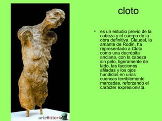 cloto
• es un estudio previo de la
cabeza y el cuerpo de la
obra definitiva. Claudel, la
amante de Rodin, ha
representado a Cloto
como una decrépita
anciana, con la cabeza
sin pelo, ligeramente de
lado, las facciones
afiladas y los ojos
hundidos en unas
cuencas terriblemente
marcadas, reforzando el
carácter expresionista.
 