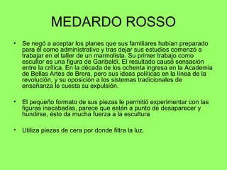 MEDARDO ROSSO
• Se negó a aceptar los planes que sus familiares habían preparado
para él como administrativo y tras dejar sus estudios comenzó a
trabajar en el taller de un marmolista. Su primer trabajo como
escultor es una figura de Garibaldi. El resultado causó sensación
entre la crítica. En la década de los ochenta ingresa en la Academia
de Bellas Artes de Brera, pero sus ideas políticas en la línea de la
revolución, y su oposición a los sistemas tradicionales de
enseñanza le cuesta su expulsión.
• El pequeño formato de sus piezas le permitió experimentar con las
figuras inacabadas, parece que están a punto de desaparecer y
hundirse, ésto da mucha fuerza a la escultura
• Utiliza piezas de cera por donde filtra la luz.
 