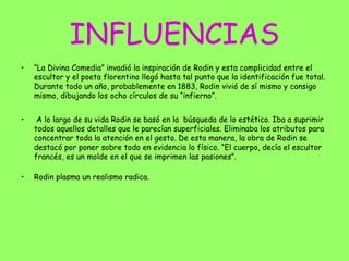 INFLUENCIAS
• “La Divina Comedia” invadió la inspiración de Rodin y esta complicidad entre el
escultor y el poeta florentino llegó hasta tal punto que la identificación fue total.
Durante todo un año, probablemente en 1883, Rodin vivió de sí mismo y consigo
mismo, dibujando los ocho círculos de su “infierno”.
• A lo largo de su vida Rodin se basó en la búsqueda de lo estético. Iba a suprimir
todos aquellos detalles que le parecían superficiales. Eliminaba los atributos para
concentrar toda la atención en el gesto. De esta manera, la obra de Rodin se
destacó por poner sobre todo en evidencia lo físico. “El cuerpo, decía el escultor
francés, es un molde en el que se imprimen las pasiones”.
• Rodin plasma un realismo radica.
 