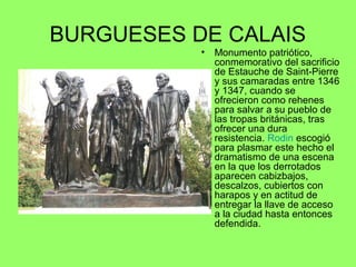 BURGUESES DE CALAIS
• Monumento patriótico,
conmemorativo del sacrificio
de Estauche de Saint-Pierre
y sus camaradas entre 1346
y 1347, cuando se
ofrecieron como rehenes
para salvar a su pueblo de
las tropas británicas, tras
ofrecer una dura
resistencia. Rodin escogió
para plasmar este hecho el
dramatismo de una escena
en la que los derrotados
aparecen cabizbajos,
descalzos, cubiertos con
harapos y en actitud de
entregar la llave de acceso
a la ciudad hasta entonces
defendida.
 