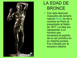 LA EDAD DE
BRONCE
• Con este desnudo
masculino de tamaño
natural Rodin se dio a
conocer en París al
presentarlo al Salón
de 1877. La idea era
representar a un
hombre que
encamara el espíritu
de un ser primitivo en
su máxima pureza.
Fue criticado por el
excesivo ralismo
 