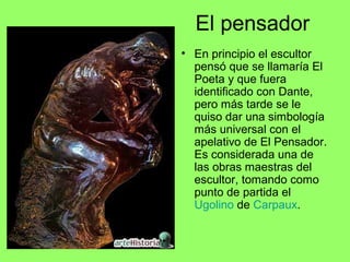 El pensador
• En principio el escultor
pensó que se llamaría El
Poeta y que fuera
identificado con Dante,
pero más tarde se le
quiso dar una simbología
más universal con el
apelativo de El Pensador.
Es considerada una de
las obras maestras del
escultor, tomando como
punto de partida el
Ugolino de Carpaux.
 