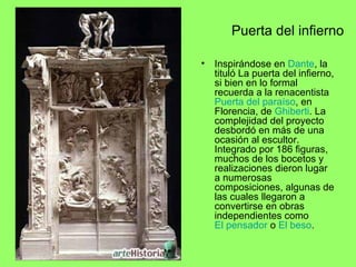 Puerta del infierno
• Inspirándose en Dante, la
tituló La puerta del infierno,
si bien en lo formal
recuerda a la renacentista
Puerta del paraíso, en
Florencia, de Ghiberti. La
complejidad del proyecto
desbordó en más de una
ocasión al escultor.
Integrado por 186 figuras,
muchos de los bocetos y
realizaciones dieron lugar
a numerosas
composiciones, algunas de
las cuales llegaron a
convertirse en obras
independientes como
El pensador o El beso.
 