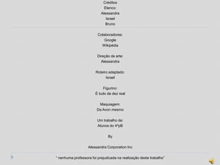 Créditos
                             Elenco:
                           Alessandra
                              Israel
                             Bruno

                         Colaboradores:
                             Google
                           Wikipédia

                         Direção de arte:
                           Alessandra

                        Roteiro adaptado:
                              Israel

                            Figurino:
                       É tudo de dez real

                         Maquiagem:
                        Da Avon mesmo

                         Um trabalho de:
                         Alunos do 4ºpB

                               By

                   Alessandra Corporation Inc

“ nenhuma professora foi prejudicada na realização deste trabalho”
 