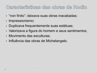    “non finito”: deixava suas obras inacabadas;
   Impressionismo;
   Duplicava frequentemente suas estátuas;
   Valorizava a figura do homem e seus sentimentos;
   Movimento das esculturas;
   Influência das obras de Michelangelo.
 