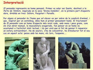 Interpretació El pensador  representa un home pensant. Primer va voler ser Dante, destinat a la  Porta de l’Infern , inspirada en la seva ”Divina Comèdia”, en la primera part d’aquesta obra, dividida en tres: Infern, Purgatori i Paradís. Per alguns el pensador és l’home que vol elevar-se per sobre de la condició d’animal, i que, inspirat per un centelleig, dóna llum al primer pensament humà. El tractament de  El pensador  com un home d’aspecte més aviat rude, amb mans i peus grans, com els d’un obrer manual, la musculatura exagerada, fan pensar en un home no acostumat a l’activitat intel·lectual, i és per això que el fet de pensar li requereix un esforç extraordinari. Ha de seure’s, s’ha de concentrar, ha d’involucrar tot el seu cos en aquest acte: pensa amb les mans, els tors, l’esquena... 