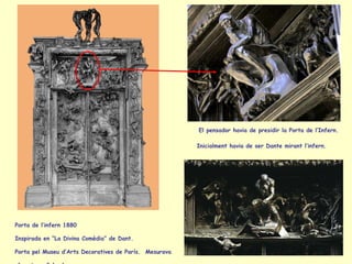 Porta de l’infern 1880  Inspirada en “La Divina Comèdia” de Dant.  Porta pel Museu d’Arts Decoratives de París.  Mesurava  6 metres d’alçada. El pensador havia de presidir la Porta de l’Infern.   Inicialment havia de ser Dante mirant l’infern.   