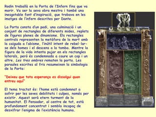 Rodin treballà en la Porta de l’Infern fins que va morir. Va ser la seva obra mestra i també una inesgotable font d’inspiració, que trobava en les imatges de l’infern descrites per Dante.  La Porta consta d’un podi, una culminació i un conjunt de rectangles de diferents mides, replets de figures plenes de dinamisme. Els rectangles centrals representen la metàfora de la mort amb la caiguda a l’abisme, l’inútil intent de rebel·lar-se dels homes i el descens a la tomba. Mentre la figura de la vida intenta pujar en els rectangles laterals, però és condemnada a caure un cop i un altre.  Les tres ombres  rematen la porta. Les paraules escrites al fris resumeixen la simbologia de la Porta: “ Deixeu que tota esperança es dissolgui quan entreu aquí”  El tema tractat és: l’home està condemnat a sofrir per les seves debilitats i culpes, només per existir. Aquest serà etern turment de la humanitat. El Pensador, al centre de tot, està profundament concentrat i sembla incapaç de desxifrar l’enigma de l’existència humana.  
