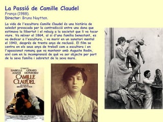 La Passió de Camille Claudel França (1988).  Director:  Bruno Nuytten.  La vida de l'escultora Camille Claudel és una història de soledat provocada per la contradicció entre una dona que estimava la llibertat i el rebuig a la societat que li va tocar viure. Va néixer el 1864, al si d'una família benestant, es va dedicar a l'escultura, i va morir en un sanatori mental el 1943, després de trenta anys de reclusió. El film se centra en els seus anys de treball com a escultora i en l'apassionat romanç que va mantenir amb Auguste Rodin, així com en la incomprensió de què va ser objecte per part de la seva família i sobretot de la seva mare. 