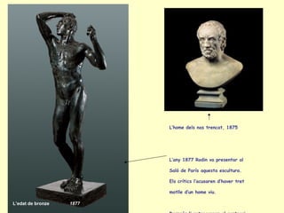 L’edat de bronze 1877   L’home dels nas trencat, 1875 L’any 1877 Rodin va presentar al Saló de París aquesta escultura.  Els crítics l’acusaren d’haver tret motlle d’un home viu.   Després li retragueren el contrari, que donés més importància als volums que a l’acabat de les figures. 