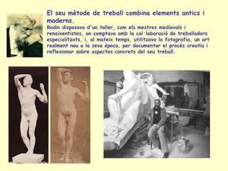 El seu mètode de treball combina elements antics i moderns.   Rodin disposava d'un taller, com els mestres medievals i renaixentistes, on comptava amb la col·laboració de treballadors especialitzats, i, al mateix temps, utilitzava la fotografia, un art realment nou a la seva època, per documentar el procés creatiu i reflexionar sobre aspectes concrets del seu treball.  