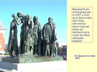 Els Burgesos de Calais  1895  Representa als sis burgesos que el 1347, a l’inici de la Guerra dels  Cent  Anys  oferiren les seves vides per salvar als habitants de la ciutat de Calais, assetjada anglesos. 
