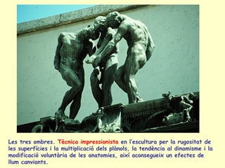 Les tres ombres.  Tècnica impressionista  en l’escultura per la rugositat de les superfícies i la multiplicació dels plànols, la tendència al dinamisme i la modificació voluntària de les anatomies, així aconsegueix un efectes de llum canviants. 