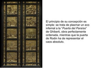 El principio de su concepción es
simple: se trata de plasmar un eco
infernal a la “Puerta del Paraíso”
de Ghiberti, obra perfectamente
ordenada, mientras que la puerta
de Rodin ha de representar el
caos absoluto.
 