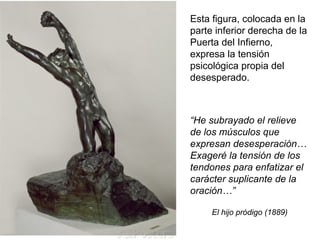 Esta figura, colocada en la
parte inferior derecha de la
Puerta del Infierno,
expresa la tensión
psicológica propia del
desesperado.
El hijo pródigo (1889)
“He subrayado el relieve
de los músculos que
expresan desesperación…
Exageré la tensión de los
tendones para enfatizar el
carácter suplicante de la
oración…”
 