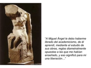 “A Miguel Ángel le debo haberme
librado del academicismo, de él
aprendí, mediante el estudio de
sus obras, reglas diametralmente
opuestas a las que me habían
enseñado, y eso significó para mi
una liberación…”
 