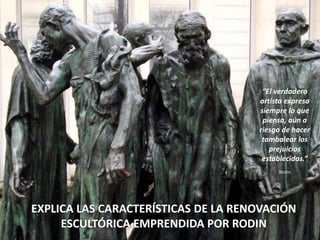 EXPLICA LAS CARACTERÍSTICAS DE LA RENOVACIÓN
ESCULTÓRICA EMPRENDIDA POR RODIN
“El verdadero
artista expresa
siempre lo que
piensa, aún a
riesgo de hacer
tambalear los
prejuicios
establecidos.”
Rodin
 