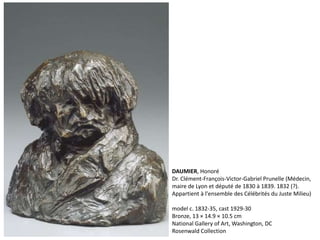 DAUMIER, Honoré
Dr. Clément-François-Victor-Gabriel Prunelle (Médecin,
maire de Lyon et député de 1830 à 1839. 1832 (?).
Appartient à l'ensemble des Célébrités du Juste Milieu)
model c. 1832-35, cast 1929-30
Bronze, 13 × 14.9 × 10.5 cm
National Gallery of Art, Washington, DC
Rosenwald Collection
 