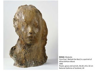 ROSSO, Medardo
'Ecce Puer' (Behold the Boy!) is a portrait of
Alfred William Mond
1906
Plaster, gesso and varnish, 46.20 x 43 x 32 cm
National Galleries of Scotland, UK
 
