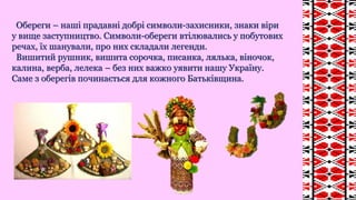 Обереги – наші прадавні добрі символи-захисники, знаки віри
у вище заступництво. Символи-обереги втілювались у побутових
речах, їх шанували, про них складали легенди.
Вишитий рушник, вишита сорочка, писанка, лялька, віночок,
калина, верба, лелека – без них важко уявити нашу Україну.
Саме з оберегів починається для кожного Батьківщина.
 