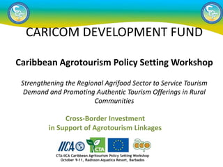 Cross-Border Investment
in Support of Agrotourism Linkages
CARICOM DEVELOPMENT FUND
Caribbean Agrotourism Policy Setting Workshop
Strengthening the Regional Agrifood Sector to Service Tourism
Demand and Promoting Authentic Tourism Offerings in Rural
Communities
 
