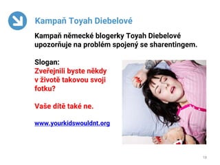 18
Kampaň Toyah Diebelové
Kampaň německé blogerky Toyah Diebelové
upozorňuje na problém spojený se sharentingem.
Slogan:
Zveřejnili byste někdy
v životě takovou svoji
fotku?
Vaše dítě také ne.
www.yourkidswouldnt.org
 