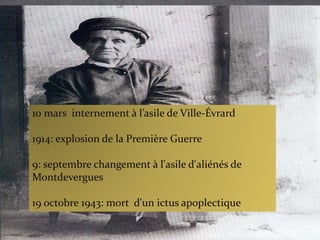 10 mars internement à l’asile de Ville-Évrard
1914: explosion de la Première Guerre
9: septembre changement à l'asile d'aliénés de
Montdevergues
19 octobre 1943: mort d'un ictus apoplectique
 