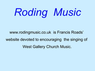Roding Music
  www.rodingmusic.co.uk is Francis Roads’
website devoted to encouraging the singing of
         West Gallery Church Music.
 